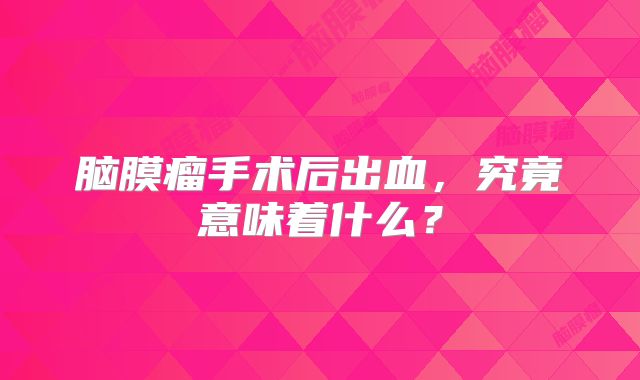 脑膜瘤手术后出血，究竟意味着什么？