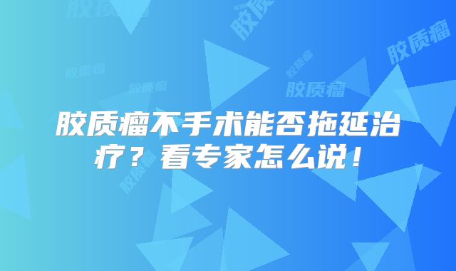 胶质瘤不手术能否拖延治疗？看专家怎么说！
