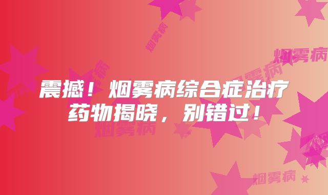 震撼！烟雾病综合症治疗药物揭晓，别错过！
