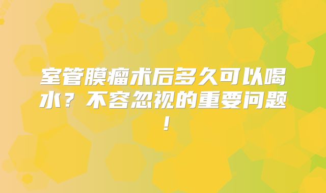 室管膜瘤术后多久可以喝水？不容忽视的重要问题！
