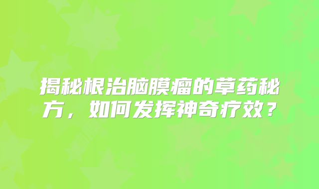 揭秘根治脑膜瘤的草药秘方，如何发挥神奇疗效？