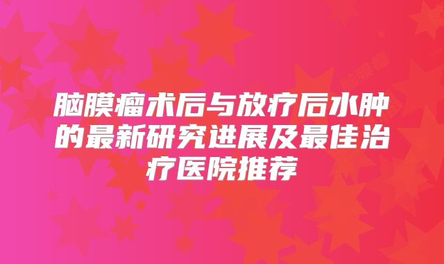 脑膜瘤术后与放疗后水肿的最新研究进展及最佳治疗医院推荐