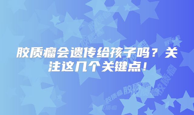 胶质瘤会遗传给孩子吗？关注这几个关键点！