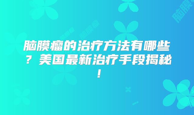 脑膜瘤的治疗方法有哪些？美国最新治疗手段揭秘！