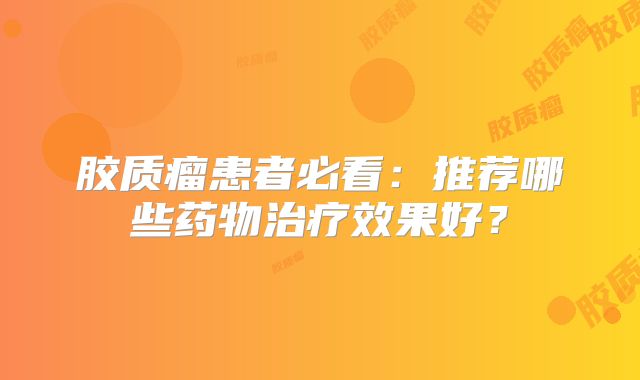 胶质瘤患者必看：推荐哪些药物治疗效果好？