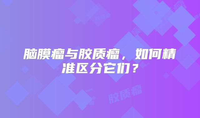 脑膜瘤与胶质瘤，如何精准区分它们？