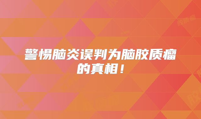 警惕脑炎误判为脑胶质瘤的真相！