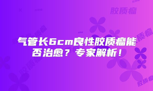 气管长6cm良性胶质瘤能否治愈？专家解析！
