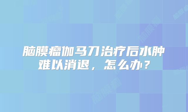 脑膜瘤伽马刀治疗后水肿难以消退，怎么办？