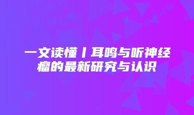 一文读懂丨耳鸣与听神经瘤的最新研究与认识