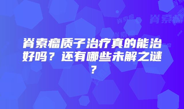 脊索瘤质子治疗真的能治好吗？还有哪些未解之谜？
