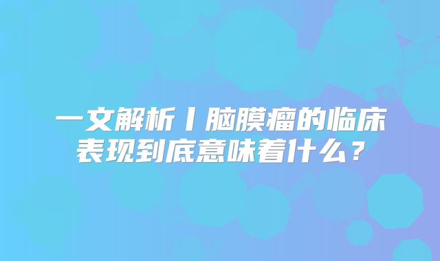 一文解析丨脑膜瘤的临床表现到底意味着什么？