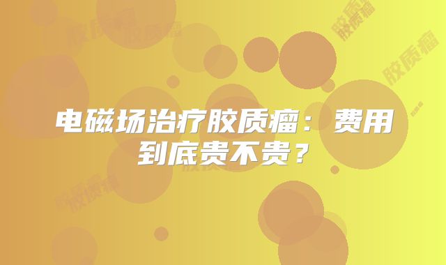 电磁场治疗胶质瘤：费用到底贵不贵？
