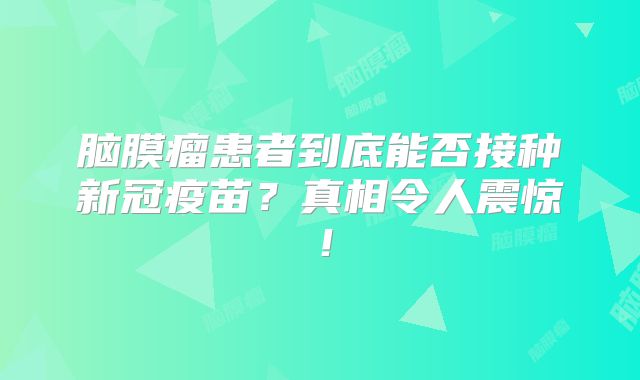 脑膜瘤患者到底能否接种新冠疫苗？真相令人震惊！