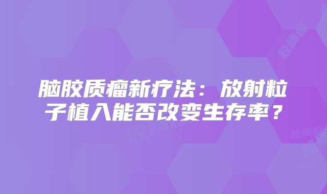 脑胶质瘤新疗法：放射粒子植入能否改变生存率？