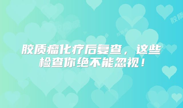 胶质瘤化疗后复查，这些检查你绝不能忽视！