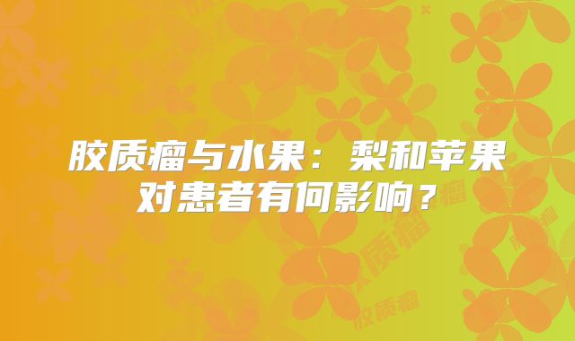 胶质瘤与水果：梨和苹果对患者有何影响？