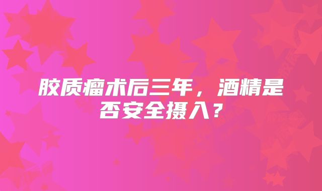 胶质瘤术后三年，酒精是否安全摄入？