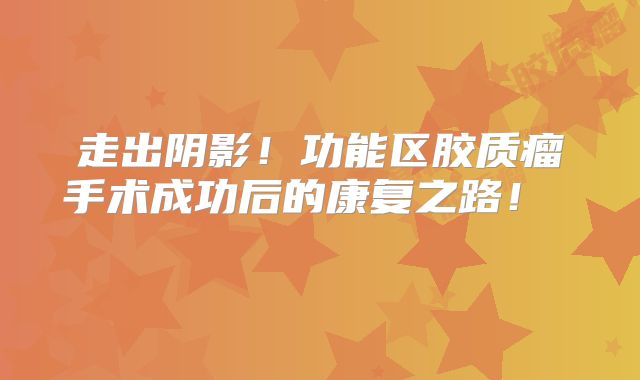 走出阴影！功能区胶质瘤手术成功后的康复之路！  