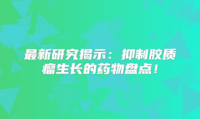 最新研究揭示：抑制胶质瘤生长的药物盘点！