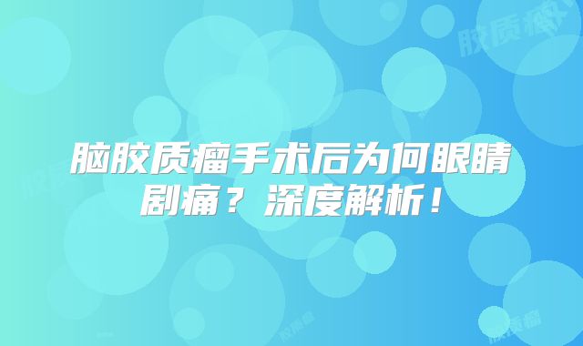 脑胶质瘤手术后为何眼睛剧痛？深度解析！