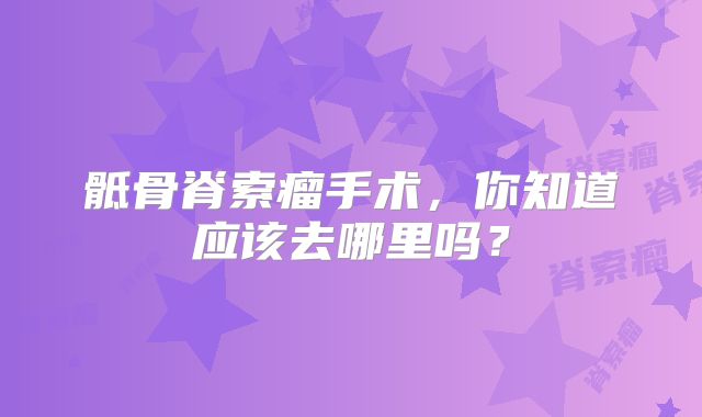 骶骨脊索瘤手术，你知道应该去哪里吗？