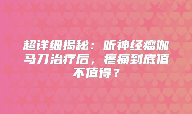 超详细揭秘：听神经瘤伽马刀治疗后，疼痛到底值不值得？