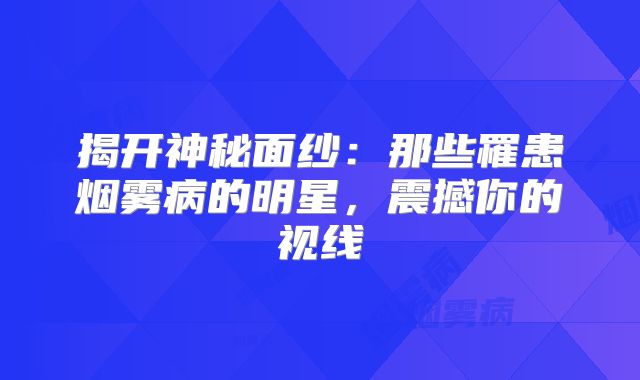 揭开神秘面纱：那些罹患烟雾病的明星，震撼你的视线