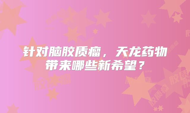 针对脑胶质瘤，天龙药物带来哪些新希望？