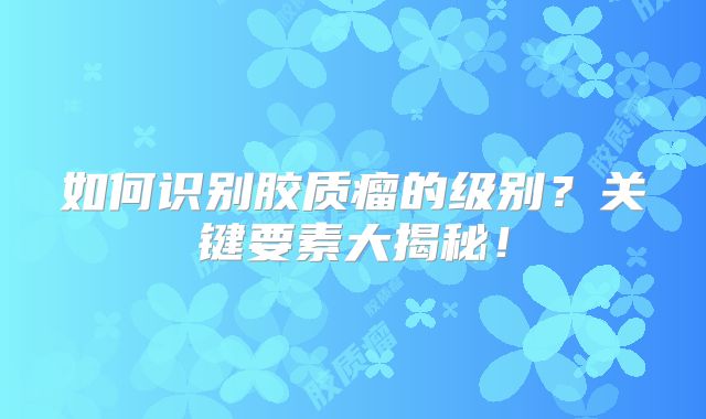 如何识别胶质瘤的级别？关键要素大揭秘！