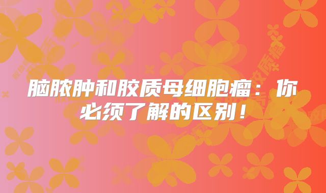 脑脓肿和胶质母细胞瘤：你必须了解的区别！