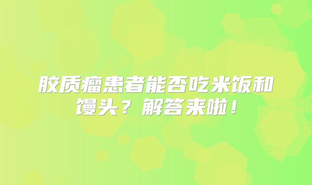 胶质瘤患者能否吃米饭和馒头？解答来啦！