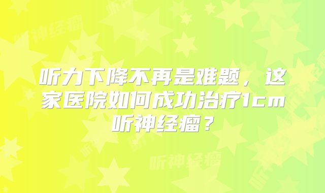听力下降不再是难题，这家医院如何成功治疗1cm听神经瘤？