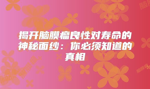 揭开脑膜瘤良性对寿命的神秘面纱：你必须知道的真相