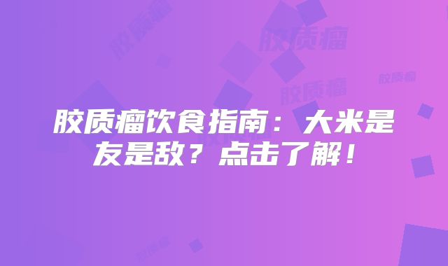 胶质瘤饮食指南：大米是友是敌？点击了解！