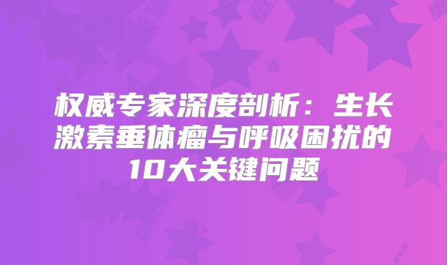 权威专家深度剖析：生长激素垂体瘤与呼吸困扰的10大关键问题