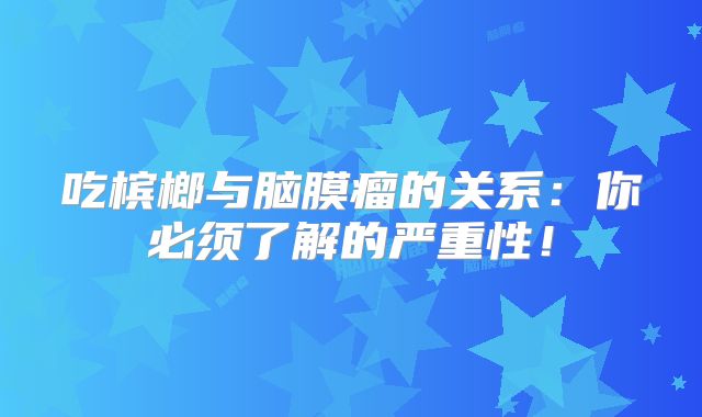 吃槟榔与脑膜瘤的关系：你必须了解的严重性！
