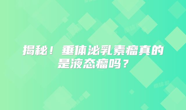 揭秘！垂体泌乳素瘤真的是液态瘤吗？