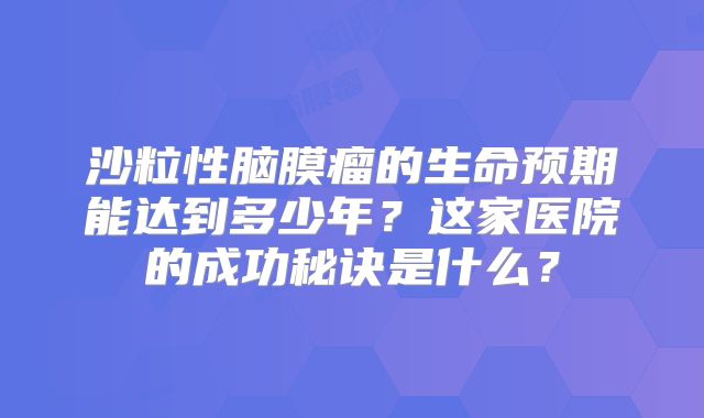 沙粒性脑膜瘤的生命预期能达到多少年？这家医院的成功秘诀是什么？