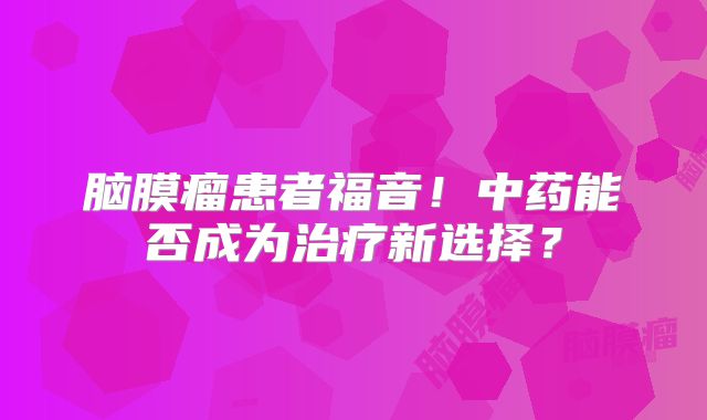 脑膜瘤患者福音！中药能否成为治疗新选择？