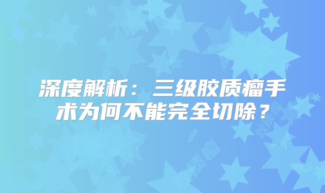 深度解析：三级胶质瘤手术为何不能完全切除？