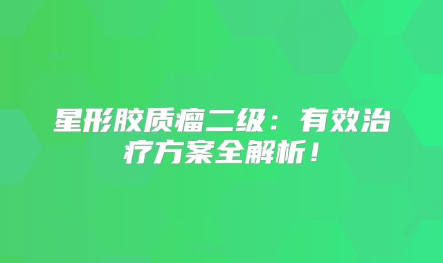 星形胶质瘤二级：有效治疗方案全解析！