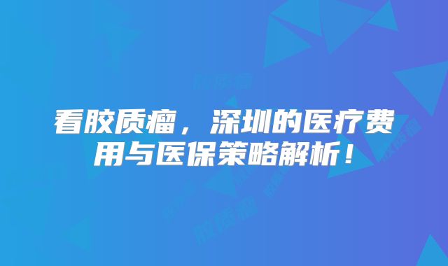 看胶质瘤，深圳的医疗费用与医保策略解析！