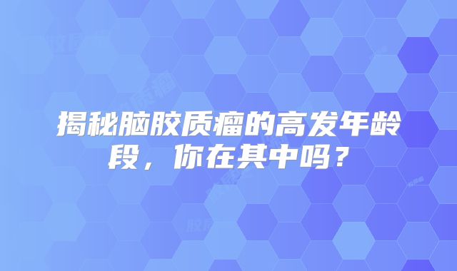 揭秘脑胶质瘤的高发年龄段，你在其中吗？