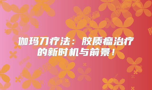 伽玛刀疗法：胶质瘤治疗的新时机与前景！
