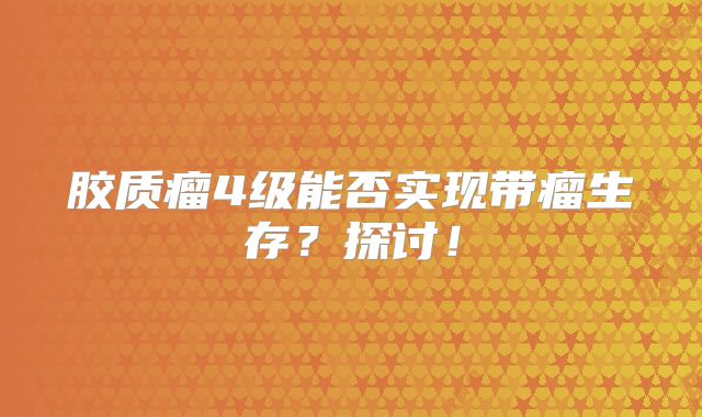 胶质瘤4级能否实现带瘤生存？探讨！