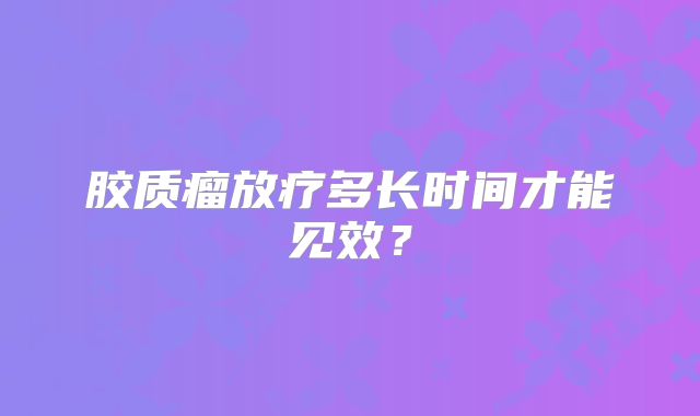 胶质瘤放疗多长时间才能见效？