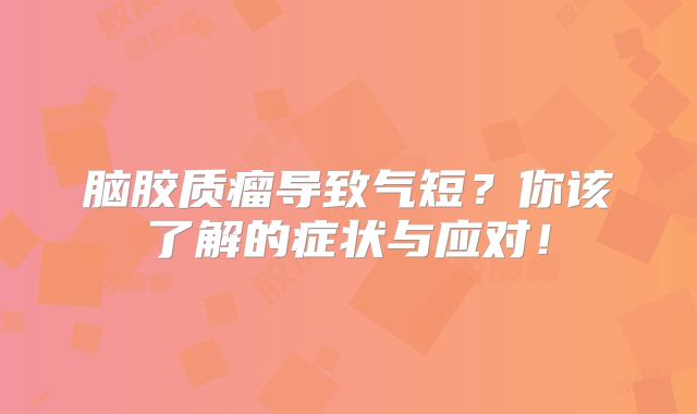 脑胶质瘤导致气短？你该了解的症状与应对！