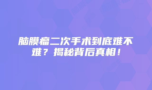 脑膜瘤二次手术到底难不难？揭秘背后真相！