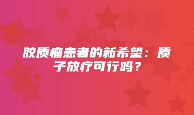 胶质瘤患者的新希望：质子放疗可行吗？
